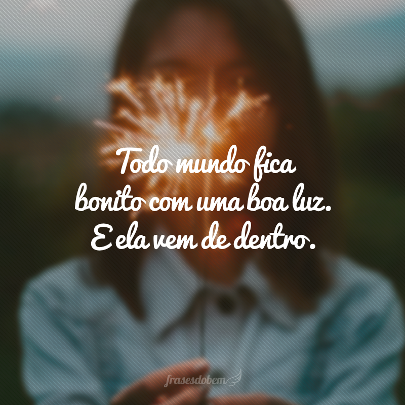 Todo mundo fica bonito com uma boa luz. E ela vem de dentro.