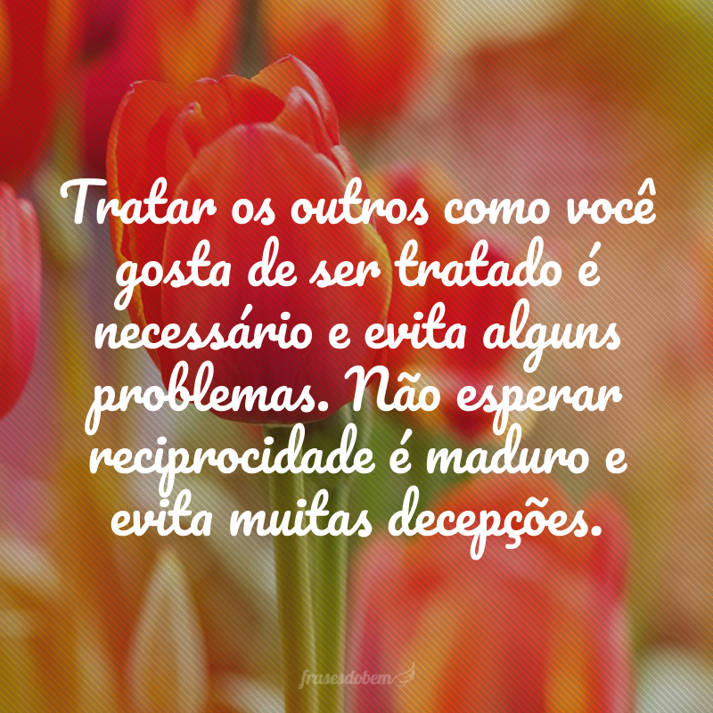 Tratar os outros como você gosta de ser tratado é necessário e evita alguns problemas. Não esperar reciprocidade é maduro e evita muitas decepções.