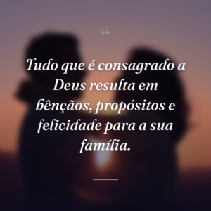 Tudo que é consagrado a Deus resulta em bênçãos, propósitos e felicidade para a sua família.