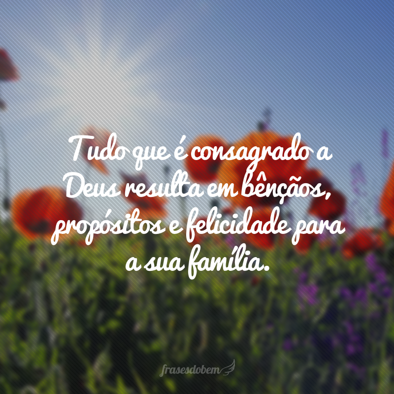 Tudo que é consagrado a Deus resulta em bênçãos, propósitos e felicidade para a sua família.