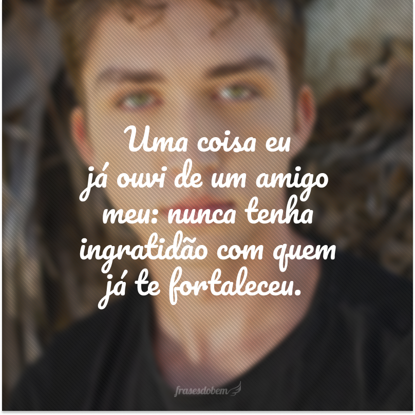 Uma coisa eu já ouvi de um amigo meu: nunca tenha ingratidão com quem já te fortaleceu.