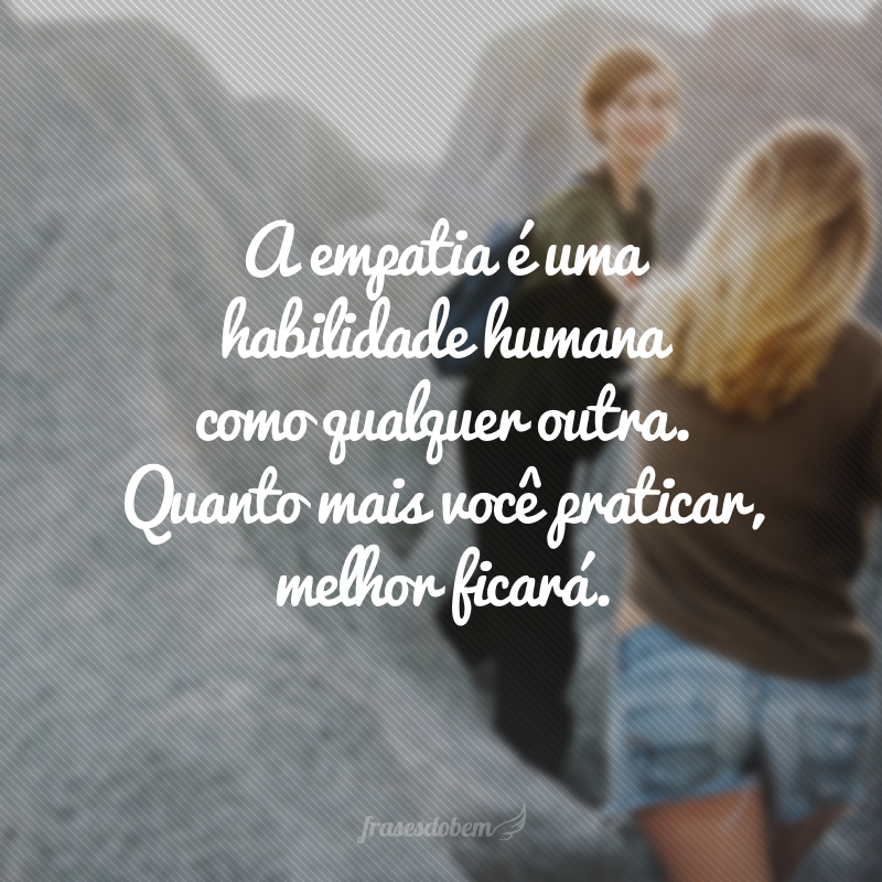 A empatia é uma habilidade humana como qualquer outra. Quanto mais você praticar, melhor ficará.