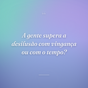 A gente supera a desilusão com vingança ou com o tempo?