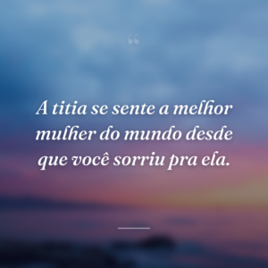 A titia se sente a melhor mulher do mundo desde que você sorriu pra ela.
