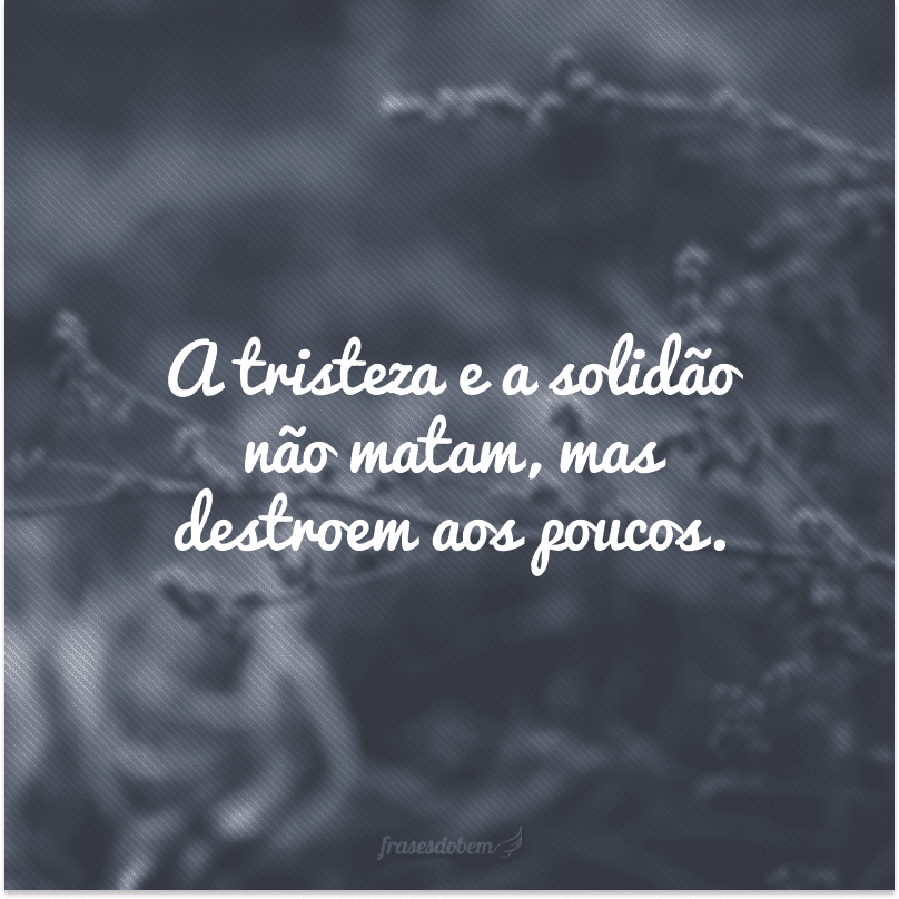 A tristeza e a solidão não matam, mas destroem aos poucos.