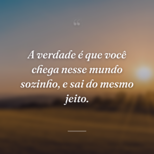 A verdade é que você chega nesse mundo sozinho, e sai do mesmo jeito.