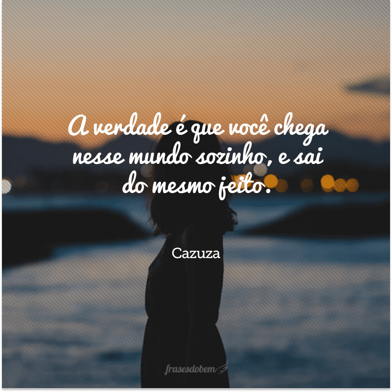 A verdade é que você chega nesse mundo sozinho, e sai do mesmo jeito.