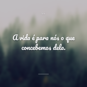 A vida é para nós o que concebemos dela.