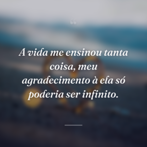 A vida me ensinou tanta coisa, meu agradecimento à ela só poderia ser infinito.