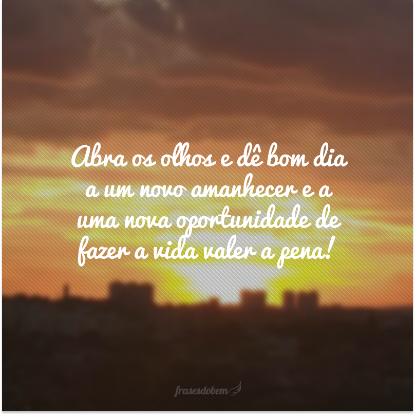 Abra os olhos e dê bom dia a um novo amanhecer e a uma nova oportunidade de fazer a vida valer a pena!