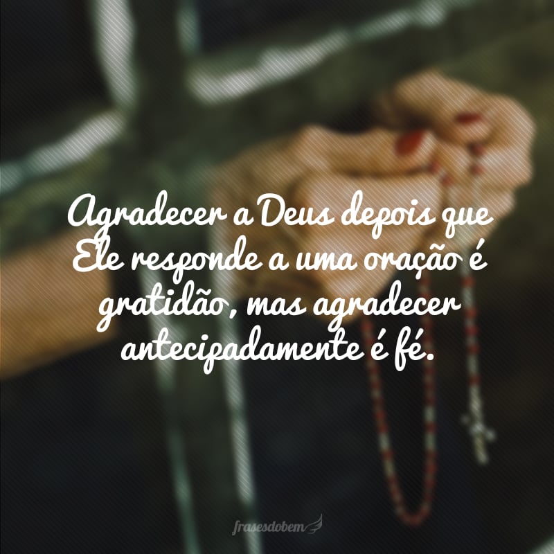 Agradecer a Deus depois que Ele responde a uma oração é gratidão, mas agradecer antecipadamente é fé.