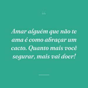 Amar alguém que não te ama é como abraçar um cacto. Quanto mais você segurar, mais vai doer!