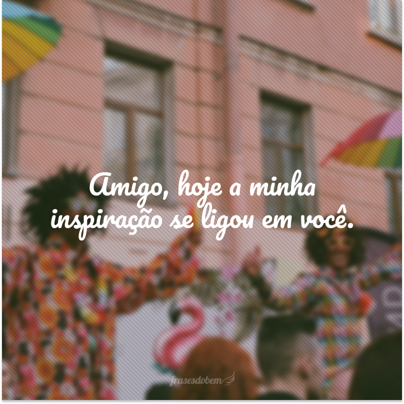 Amigo, hoje a minha inspiração se ligou em você.