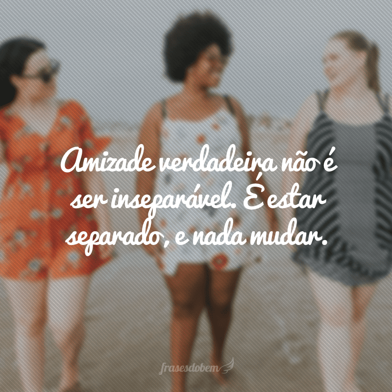 Amizade verdadeira não é ser inseparável. É estar separado, e nada mudar.