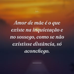 Amor de mãe é o que existe na inquietação e no sossego, como se não existisse distância, só aconchego.