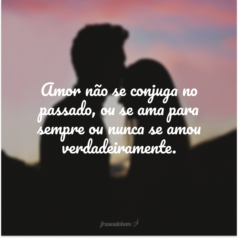 Amor não se conjuga no passado, ou se ama para sempre ou nunca se amou verdadeiramente.