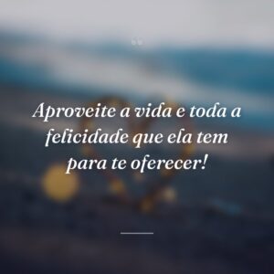 Aproveite a vida e toda a felicidade que ela tem para te oferecer!