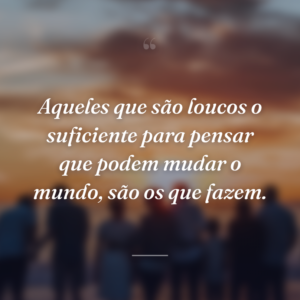 Aqueles que são loucos o suficiente para pensar que podem mudar o mundo, são os que fazem.