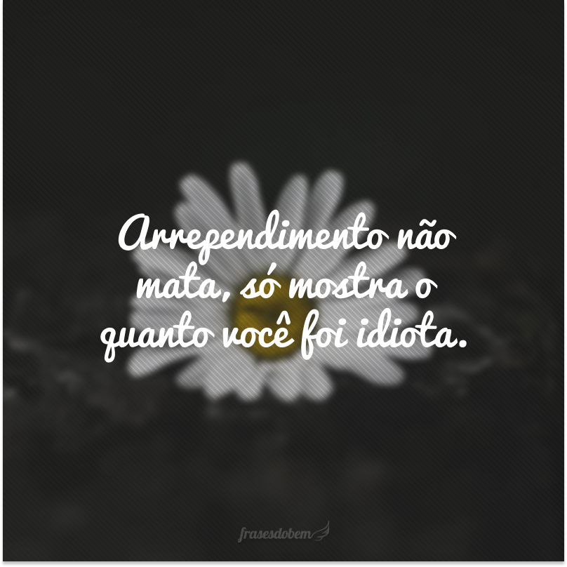 Arrependimento não mata, só mostra o quanto você foi idiota.