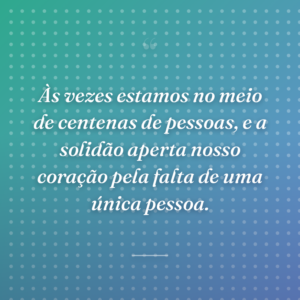 Às vezes estamos no meio de centenas de pessoas, e a solidão aperta nosso coração pela falta de uma única pessoa.