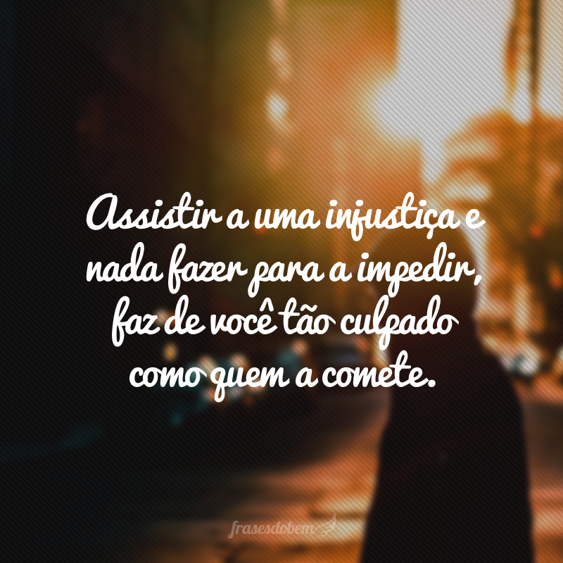 Assistir a uma injustiça e nada fazer para a impedir, faz de você tão culpado como quem a comete.