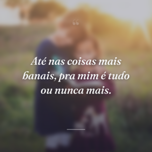Até nas coisas mais banais, pra mim é tudo ou nunca mais.