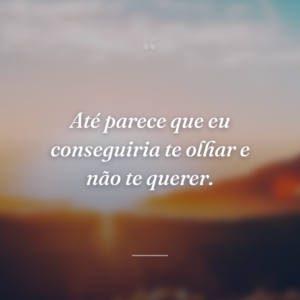 Até parece que eu conseguiria te olhar e não te querer.