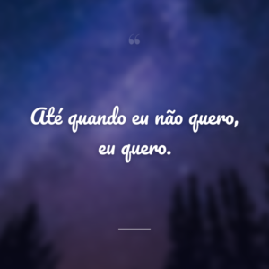 Até quando eu não quero, eu quero.