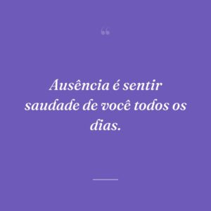 Ausência é sentir saudade de você todos os dias.