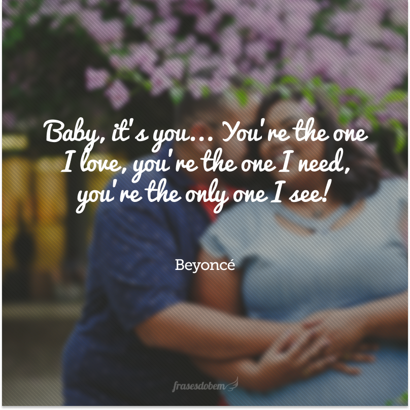 Baby, it's you... You're the one I love, you're the one I need, you're the only one I see!  (Amor, é você... Você é aquele que eu amo, você é aquele que eu preciso, você é o único que eu vejo!)