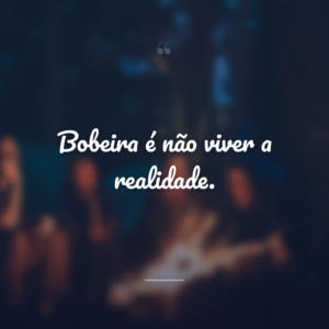 Bobeira é não viver a realidade.