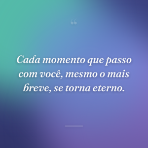 Cada momento que passo com você, mesmo o mais breve, se torna eterno.
