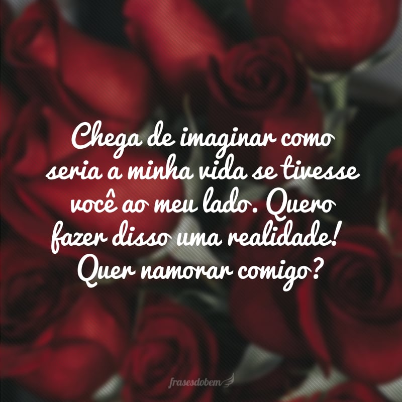 Chega de imaginar como seria a minha vida se tivesse você ao meu lado. Quero fazer disso uma realidade! Quer namorar comigo?