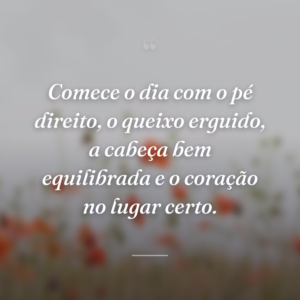 Comece o dia com o pé direito, o queixo erguido, a cabeça bem equilibrada e o coração no lugar certo.