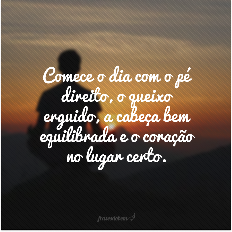 Comece o dia com o pé direito, o queixo erguido, a cabeça bem equilibrada e o coração no lugar certo.