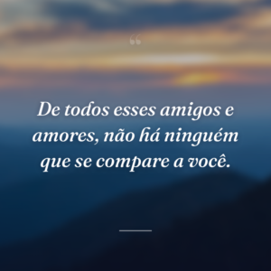 De todos esses amigos e amores, não há ninguém que se compare a você.