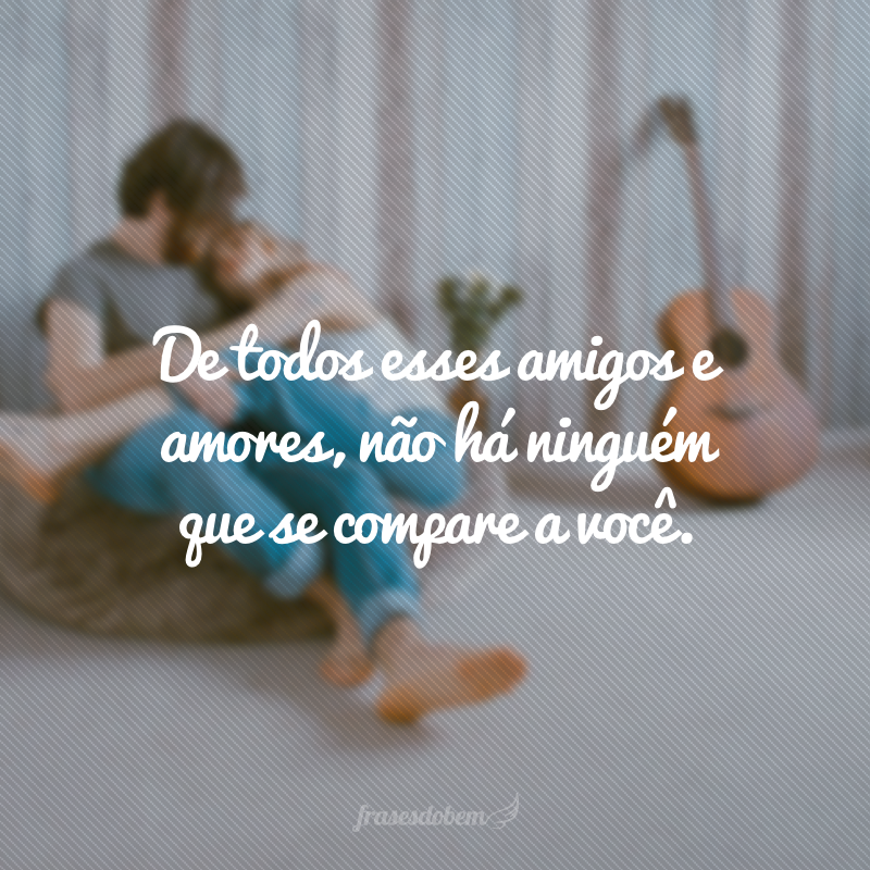 De todos esses amigos e amores, não há ninguém que se compare a você.