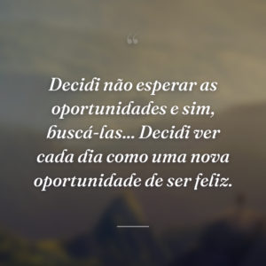 Decidi não esperar as oportunidades e sim, buscá-las... Decidi ver cada dia como uma nova oportunidade de ser feliz.