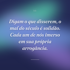 Digam o que disserem, o mal do século é solidão. Cada um de nós imerso em sua própria arrogância.