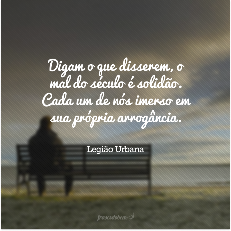 Digam o que disserem, o mal do século é solidão. Cada um de nós imerso em sua própria arrogância.