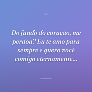 Do fundo do coração, me perdoa? Eu te amo para sempre e quero você comigo eternamente...