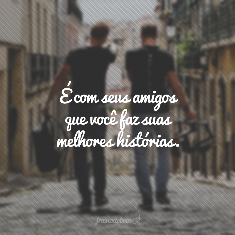 É com seus amigos que você faz suas melhores histórias.