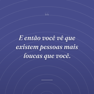 E então você vê que existem pessoas mais loucas que você.