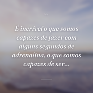 É incrível o que somos capazes de fazer com alguns segundos de adrenalina, o que somos capazes de ser…