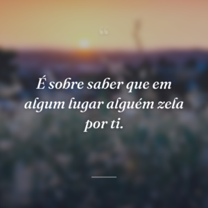 É sobre saber que em algum lugar alguém zela por ti.