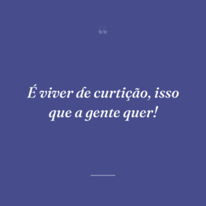 É viver de curtição, isso que a gente quer!