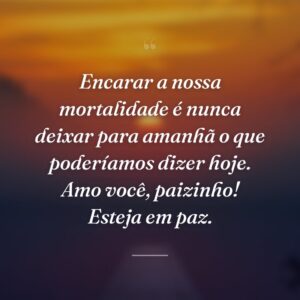Encarar a nossa mortalidade é nunca deixar para amanhã o que poderíamos dizer hoje. Amo você, paizinho! Esteja em paz.
