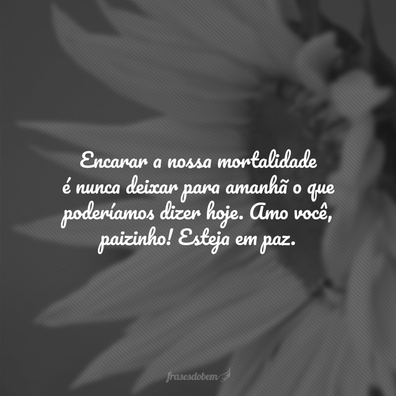 Encarar a nossa mortalidade é nunca deixar para amanhã o que poderíamos dizer hoje. Amo você, paizinho! Esteja em paz.