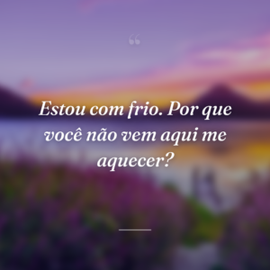 Estou com frio. Por que você não vem aqui me aquecer?