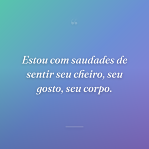 Estou com saudades de sentir seu cheiro, seu gosto, seu corpo.